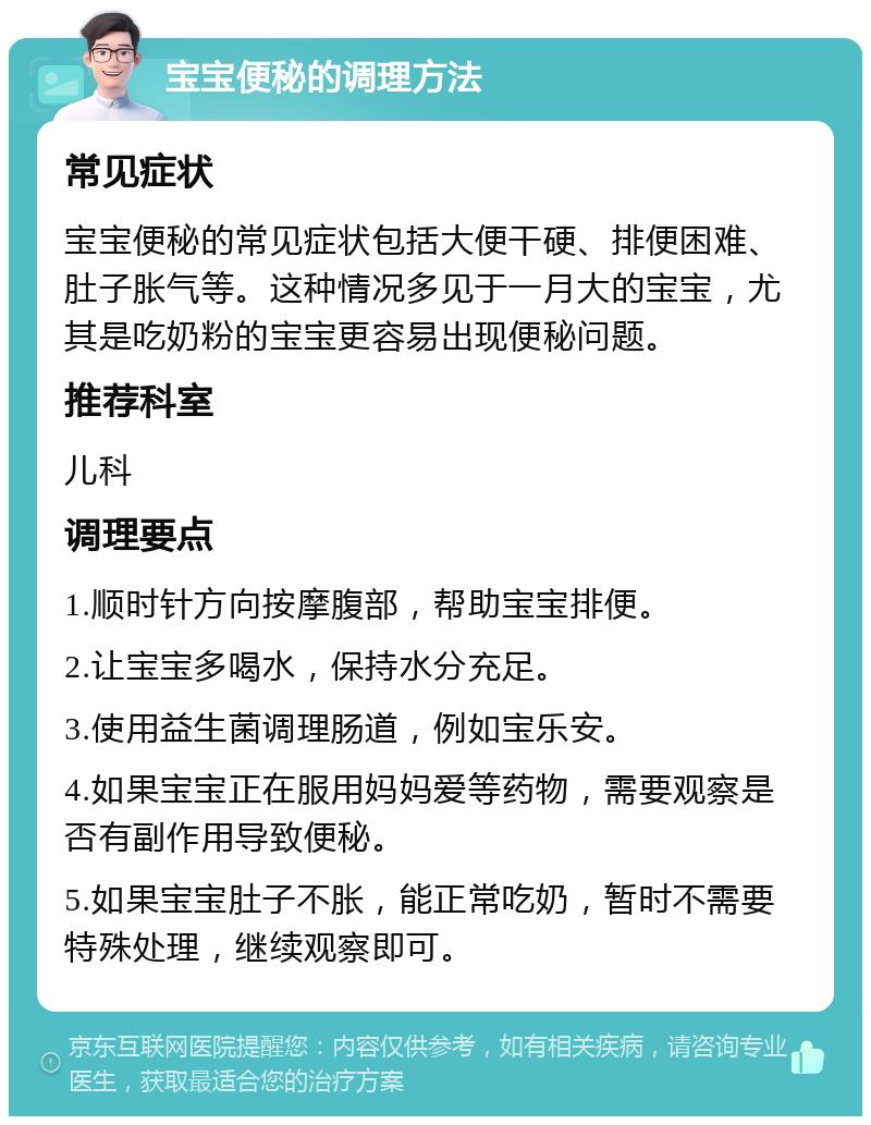 宝宝便秘的调理方法 常见症状 宝宝便秘的常见症状包括大便干硬、排便困难、肚子胀气等。这种情况多见于一月大的宝宝，尤其是吃奶粉的宝宝更容易出现便秘问题。 推荐科室 儿科 调理要点 1.顺时针方向按摩腹部，帮助宝宝排便。 2.让宝宝多喝水，保持水分充足。 3.使用益生菌调理肠道，例如宝乐安。 4.如果宝宝正在服用妈妈爱等药物，需要观察是否有副作用导致便秘。 5.如果宝宝肚子不胀，能正常吃奶，暂时不需要特殊处理，继续观察即可。