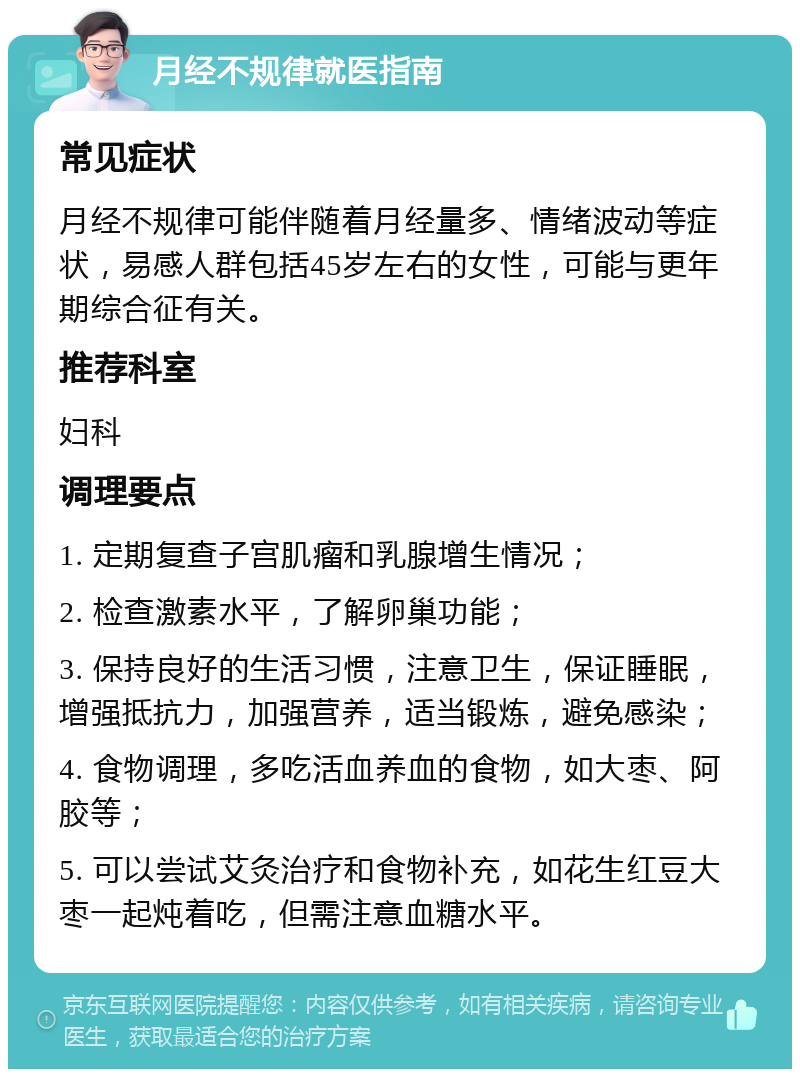 月经不规律就医指南 常见症状 月经不规律可能伴随着月经量多、情绪波动等症状，易感人群包括45岁左右的女性，可能与更年期综合征有关。 推荐科室 妇科 调理要点 1. 定期复查子宫肌瘤和乳腺增生情况； 2. 检查激素水平，了解卵巢功能； 3. 保持良好的生活习惯，注意卫生，保证睡眠，增强抵抗力，加强营养，适当锻炼，避免感染； 4. 食物调理，多吃活血养血的食物，如大枣、阿胶等； 5. 可以尝试艾灸治疗和食物补充，如花生红豆大枣一起炖着吃，但需注意血糖水平。