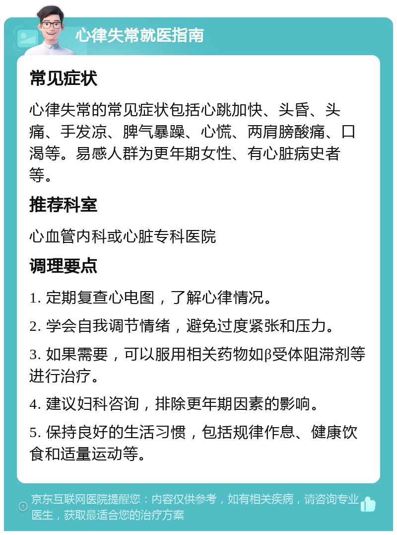 心律失常就医指南 常见症状 心律失常的常见症状包括心跳加快、头昏、头痛、手发凉、脾气暴躁、心慌、两肩膀酸痛、口渴等。易感人群为更年期女性、有心脏病史者等。 推荐科室 心血管内科或心脏专科医院 调理要点 1. 定期复查心电图，了解心律情况。 2. 学会自我调节情绪，避免过度紧张和压力。 3. 如果需要，可以服用相关药物如β受体阻滞剂等进行治疗。 4. 建议妇科咨询，排除更年期因素的影响。 5. 保持良好的生活习惯，包括规律作息、健康饮食和适量运动等。