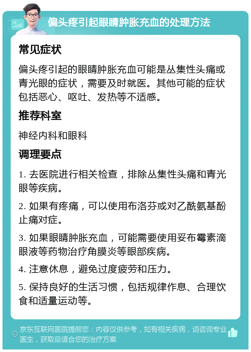 偏头疼引起眼睛肿胀充血的处理方法 常见症状 偏头疼引起的眼睛肿胀充血可能是丛集性头痛或青光眼的症状，需要及时就医。其他可能的症状包括恶心、呕吐、发热等不适感。 推荐科室 神经内科和眼科 调理要点 1. 去医院进行相关检查，排除丛集性头痛和青光眼等疾病。 2. 如果有疼痛，可以使用布洛芬或对乙酰氨基酚止痛对症。 3. 如果眼睛肿胀充血，可能需要使用妥布霉素滴眼液等药物治疗角膜炎等眼部疾病。 4. 注意休息，避免过度疲劳和压力。 5. 保持良好的生活习惯，包括规律作息、合理饮食和适量运动等。