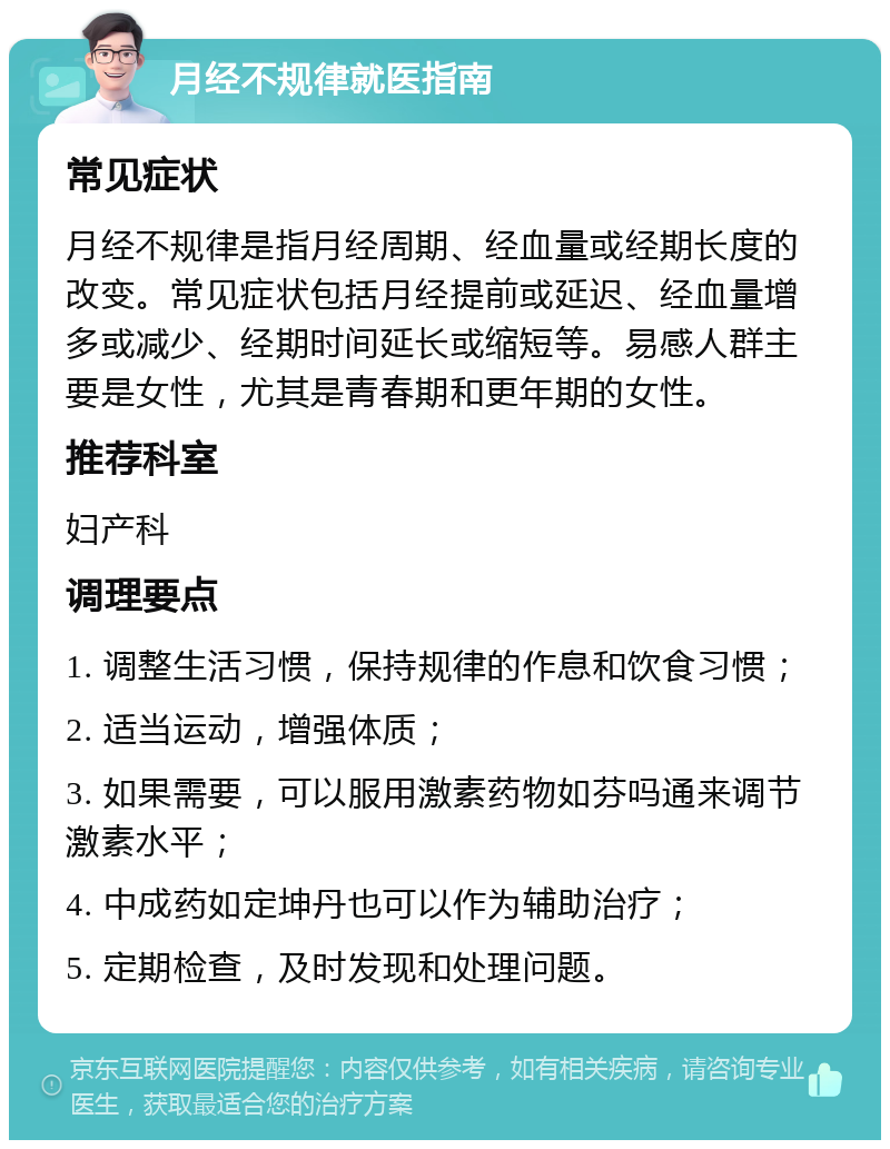 月经不规律就医指南 常见症状 月经不规律是指月经周期、经血量或经期长度的改变。常见症状包括月经提前或延迟、经血量增多或减少、经期时间延长或缩短等。易感人群主要是女性，尤其是青春期和更年期的女性。 推荐科室 妇产科 调理要点 1. 调整生活习惯，保持规律的作息和饮食习惯； 2. 适当运动，增强体质； 3. 如果需要，可以服用激素药物如芬吗通来调节激素水平； 4. 中成药如定坤丹也可以作为辅助治疗； 5. 定期检查，及时发现和处理问题。