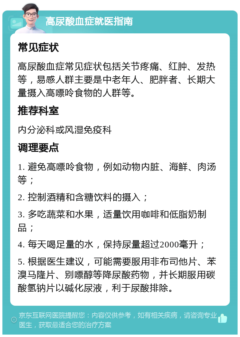 高尿酸血症就医指南 常见症状 高尿酸血症常见症状包括关节疼痛、红肿、发热等，易感人群主要是中老年人、肥胖者、长期大量摄入高嘌呤食物的人群等。 推荐科室 内分泌科或风湿免疫科 调理要点 1. 避免高嘌呤食物，例如动物内脏、海鲜、肉汤等； 2. 控制酒精和含糖饮料的摄入； 3. 多吃蔬菜和水果，适量饮用咖啡和低脂奶制品； 4. 每天喝足量的水，保持尿量超过2000毫升； 5. 根据医生建议，可能需要服用非布司他片、苯溴马隆片、别嘌醇等降尿酸药物，并长期服用碳酸氢钠片以碱化尿液，利于尿酸排除。