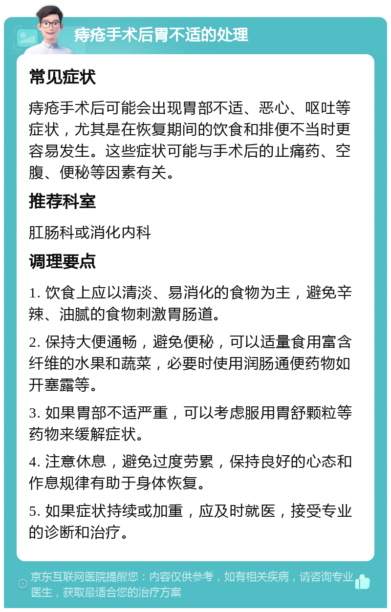 痔疮手术后胃不适的处理 常见症状 痔疮手术后可能会出现胃部不适、恶心、呕吐等症状，尤其是在恢复期间的饮食和排便不当时更容易发生。这些症状可能与手术后的止痛药、空腹、便秘等因素有关。 推荐科室 肛肠科或消化内科 调理要点 1. 饮食上应以清淡、易消化的食物为主，避免辛辣、油腻的食物刺激胃肠道。 2. 保持大便通畅，避免便秘，可以适量食用富含纤维的水果和蔬菜，必要时使用润肠通便药物如开塞露等。 3. 如果胃部不适严重，可以考虑服用胃舒颗粒等药物来缓解症状。 4. 注意休息，避免过度劳累，保持良好的心态和作息规律有助于身体恢复。 5. 如果症状持续或加重，应及时就医，接受专业的诊断和治疗。