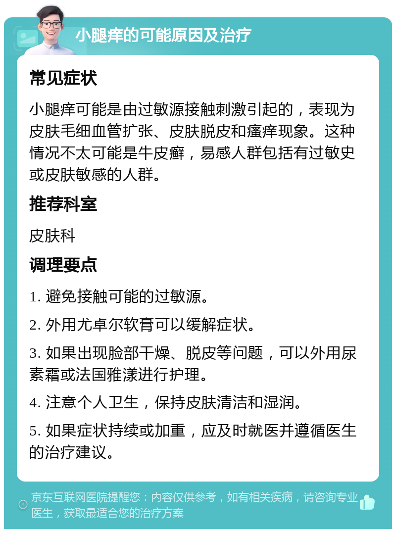 小腿痒的可能原因及治疗 常见症状 小腿痒可能是由过敏源接触刺激引起的，表现为皮肤毛细血管扩张、皮肤脱皮和瘙痒现象。这种情况不太可能是牛皮癣，易感人群包括有过敏史或皮肤敏感的人群。 推荐科室 皮肤科 调理要点 1. 避免接触可能的过敏源。 2. 外用尤卓尔软膏可以缓解症状。 3. 如果出现脸部干燥、脱皮等问题，可以外用尿素霜或法国雅漾进行护理。 4. 注意个人卫生，保持皮肤清洁和湿润。 5. 如果症状持续或加重，应及时就医并遵循医生的治疗建议。