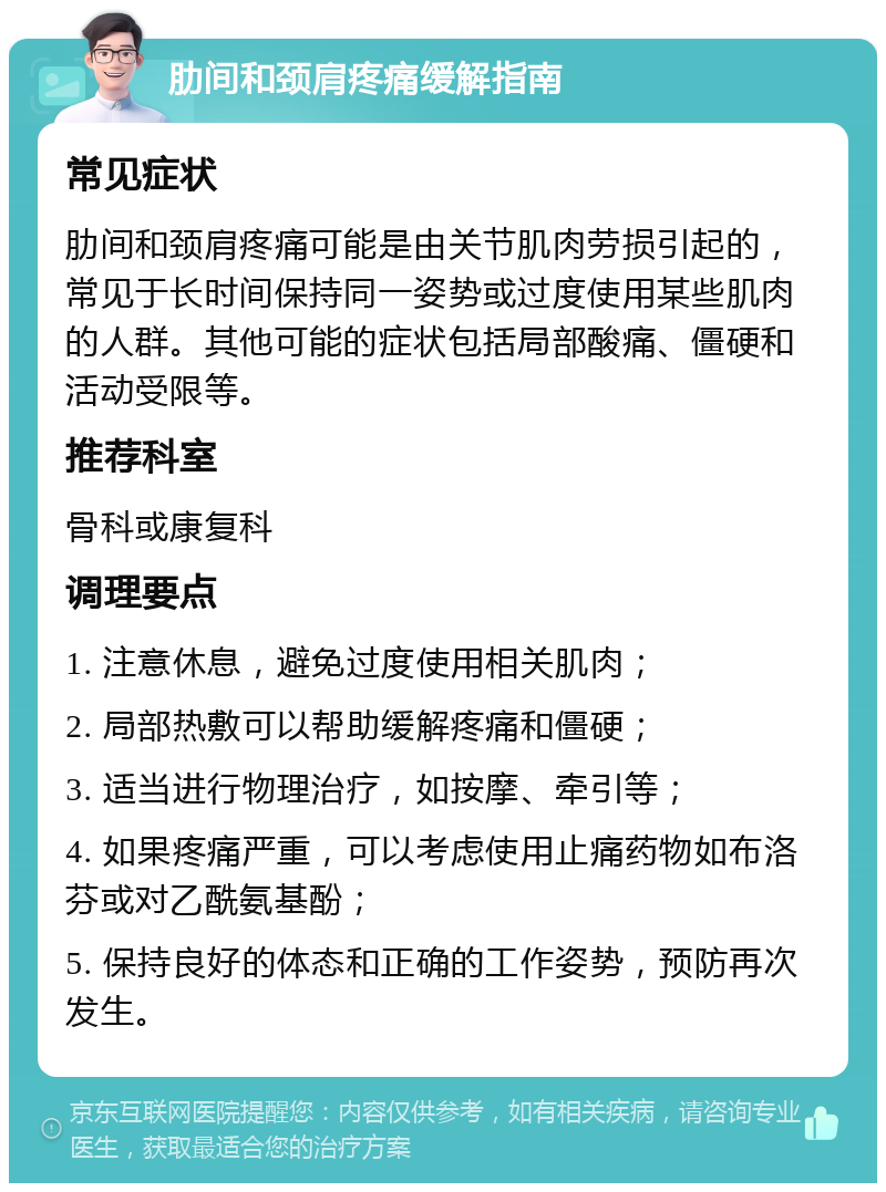 肋间和颈肩疼痛缓解指南 常见症状 肋间和颈肩疼痛可能是由关节肌肉劳损引起的，常见于长时间保持同一姿势或过度使用某些肌肉的人群。其他可能的症状包括局部酸痛、僵硬和活动受限等。 推荐科室 骨科或康复科 调理要点 1. 注意休息，避免过度使用相关肌肉； 2. 局部热敷可以帮助缓解疼痛和僵硬； 3. 适当进行物理治疗，如按摩、牵引等； 4. 如果疼痛严重，可以考虑使用止痛药物如布洛芬或对乙酰氨基酚； 5. 保持良好的体态和正确的工作姿势，预防再次发生。