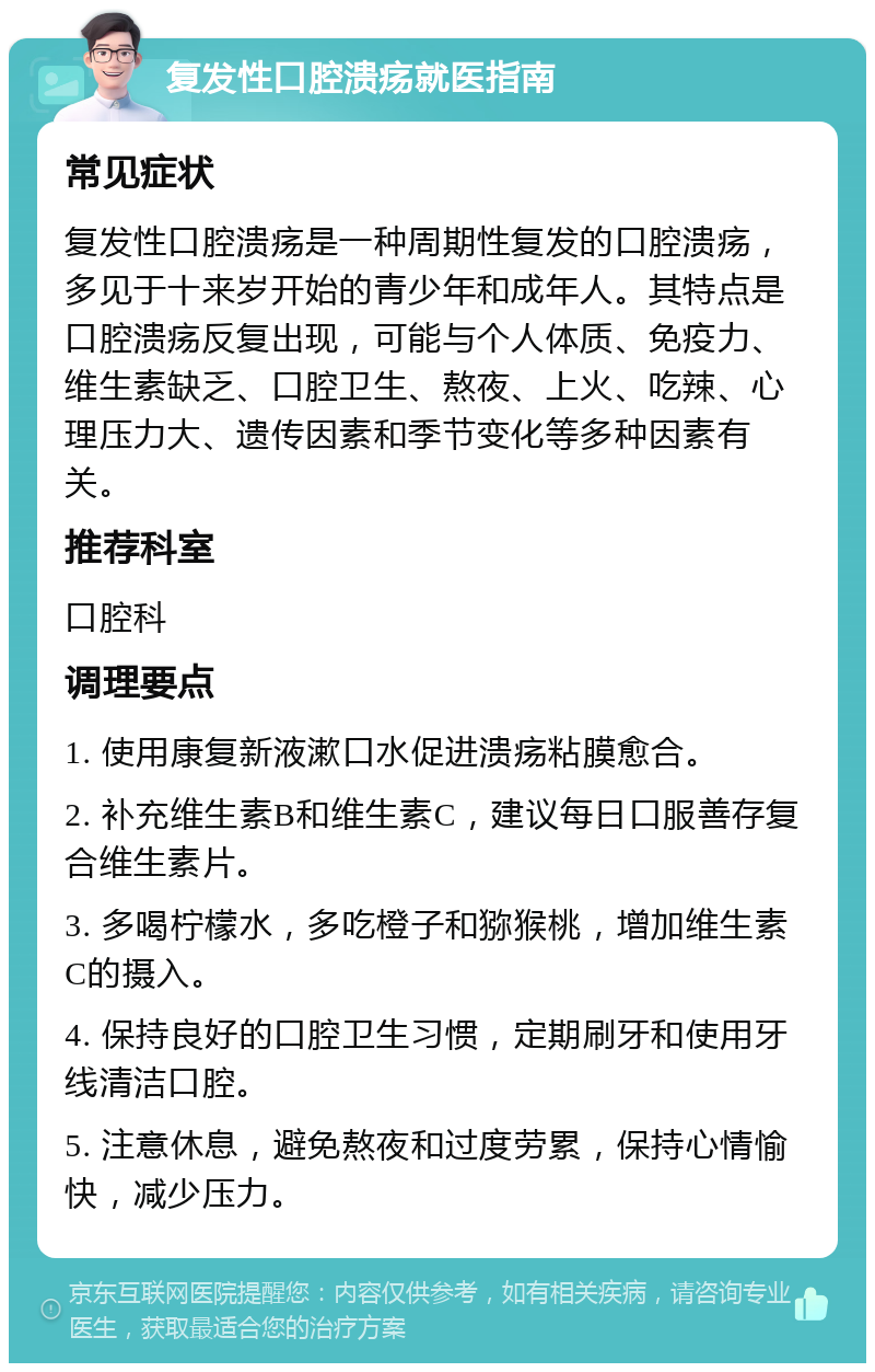 复发性口腔溃疡就医指南 常见症状 复发性口腔溃疡是一种周期性复发的口腔溃疡，多见于十来岁开始的青少年和成年人。其特点是口腔溃疡反复出现，可能与个人体质、免疫力、维生素缺乏、口腔卫生、熬夜、上火、吃辣、心理压力大、遗传因素和季节变化等多种因素有关。 推荐科室 口腔科 调理要点 1. 使用康复新液漱口水促进溃疡粘膜愈合。 2. 补充维生素B和维生素C，建议每日口服善存复合维生素片。 3. 多喝柠檬水，多吃橙子和猕猴桃，增加维生素C的摄入。 4. 保持良好的口腔卫生习惯，定期刷牙和使用牙线清洁口腔。 5. 注意休息，避免熬夜和过度劳累，保持心情愉快，减少压力。