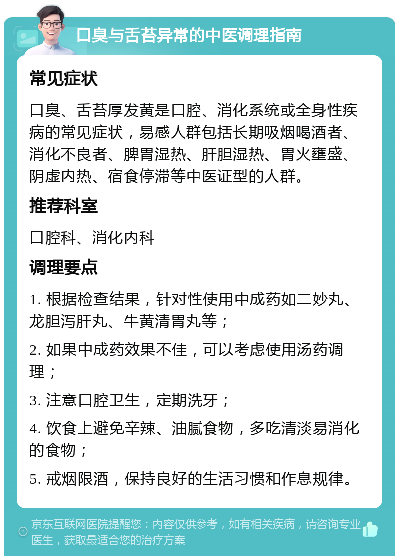 口臭与舌苔异常的中医调理指南 常见症状 口臭、舌苔厚发黄是口腔、消化系统或全身性疾病的常见症状，易感人群包括长期吸烟喝酒者、消化不良者、脾胃湿热、肝胆湿热、胃火壅盛、阴虚内热、宿食停滞等中医证型的人群。 推荐科室 口腔科、消化内科 调理要点 1. 根据检查结果，针对性使用中成药如二妙丸、龙胆泻肝丸、牛黄清胃丸等； 2. 如果中成药效果不佳，可以考虑使用汤药调理； 3. 注意口腔卫生，定期洗牙； 4. 饮食上避免辛辣、油腻食物，多吃清淡易消化的食物； 5. 戒烟限酒，保持良好的生活习惯和作息规律。