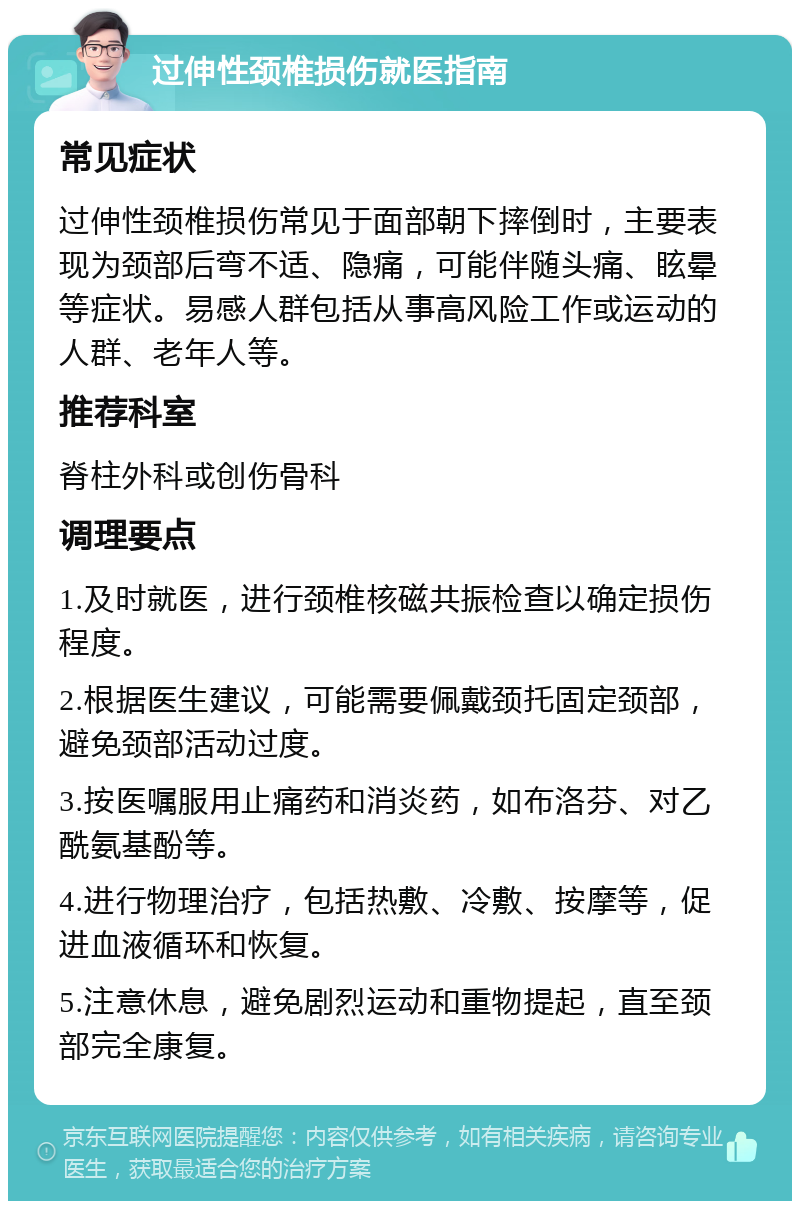 过伸性颈椎损伤就医指南 常见症状 过伸性颈椎损伤常见于面部朝下摔倒时，主要表现为颈部后弯不适、隐痛，可能伴随头痛、眩晕等症状。易感人群包括从事高风险工作或运动的人群、老年人等。 推荐科室 脊柱外科或创伤骨科 调理要点 1.及时就医，进行颈椎核磁共振检查以确定损伤程度。 2.根据医生建议，可能需要佩戴颈托固定颈部，避免颈部活动过度。 3.按医嘱服用止痛药和消炎药，如布洛芬、对乙酰氨基酚等。 4.进行物理治疗，包括热敷、冷敷、按摩等，促进血液循环和恢复。 5.注意休息，避免剧烈运动和重物提起，直至颈部完全康复。