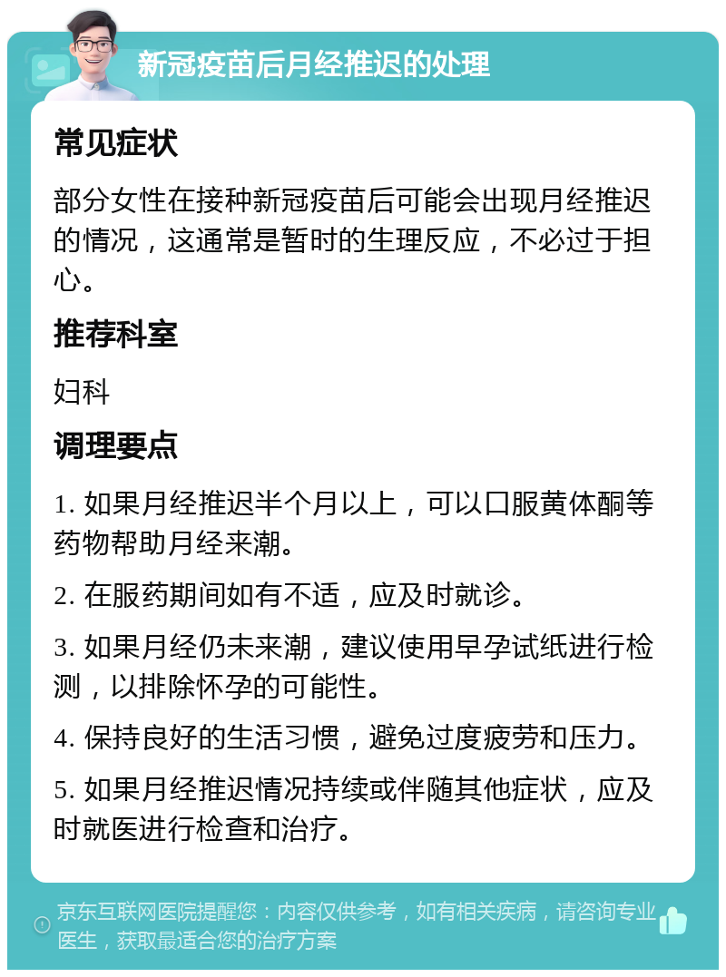 新冠疫苗后月经推迟的处理 常见症状 部分女性在接种新冠疫苗后可能会出现月经推迟的情况，这通常是暂时的生理反应，不必过于担心。 推荐科室 妇科 调理要点 1. 如果月经推迟半个月以上，可以口服黄体酮等药物帮助月经来潮。 2. 在服药期间如有不适，应及时就诊。 3. 如果月经仍未来潮，建议使用早孕试纸进行检测，以排除怀孕的可能性。 4. 保持良好的生活习惯，避免过度疲劳和压力。 5. 如果月经推迟情况持续或伴随其他症状，应及时就医进行检查和治疗。