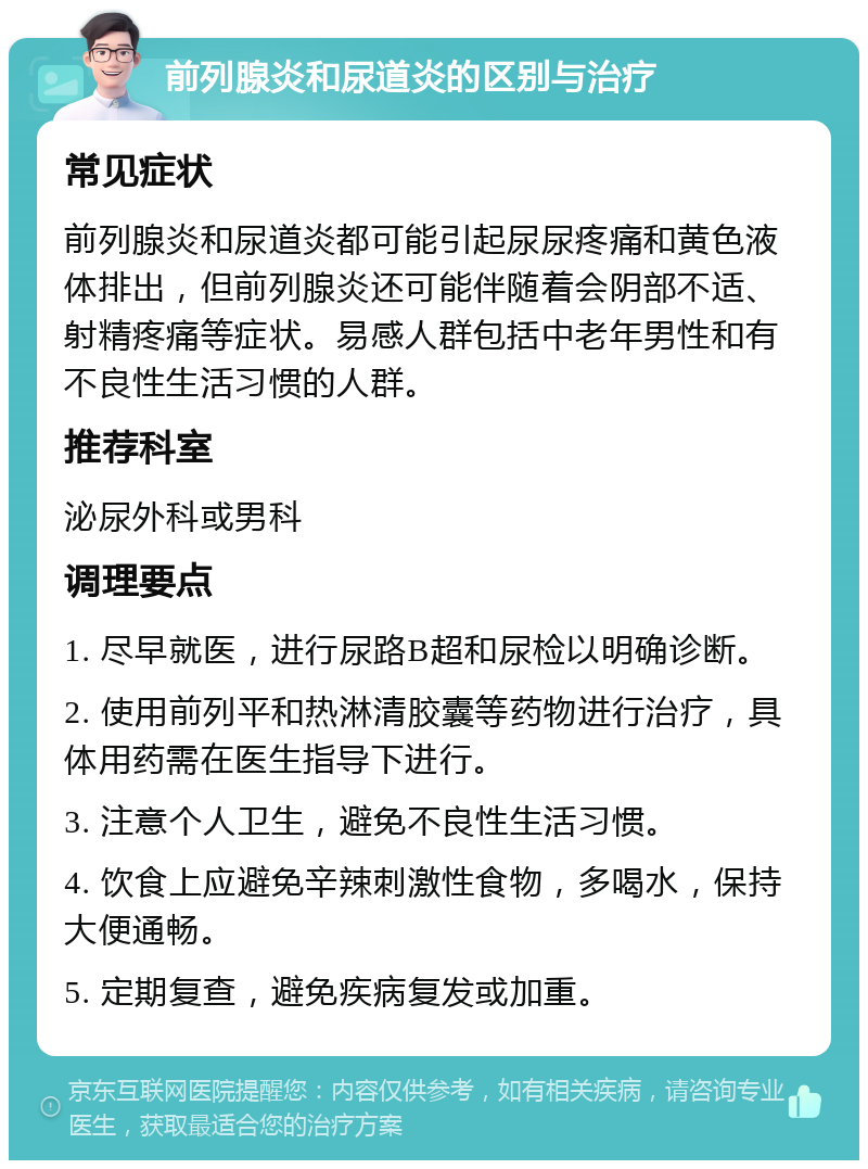 前列腺炎和尿道炎的区别与治疗 常见症状 前列腺炎和尿道炎都可能引起尿尿疼痛和黄色液体排出，但前列腺炎还可能伴随着会阴部不适、射精疼痛等症状。易感人群包括中老年男性和有不良性生活习惯的人群。 推荐科室 泌尿外科或男科 调理要点 1. 尽早就医，进行尿路B超和尿检以明确诊断。 2. 使用前列平和热淋清胶囊等药物进行治疗，具体用药需在医生指导下进行。 3. 注意个人卫生，避免不良性生活习惯。 4. 饮食上应避免辛辣刺激性食物，多喝水，保持大便通畅。 5. 定期复查，避免疾病复发或加重。