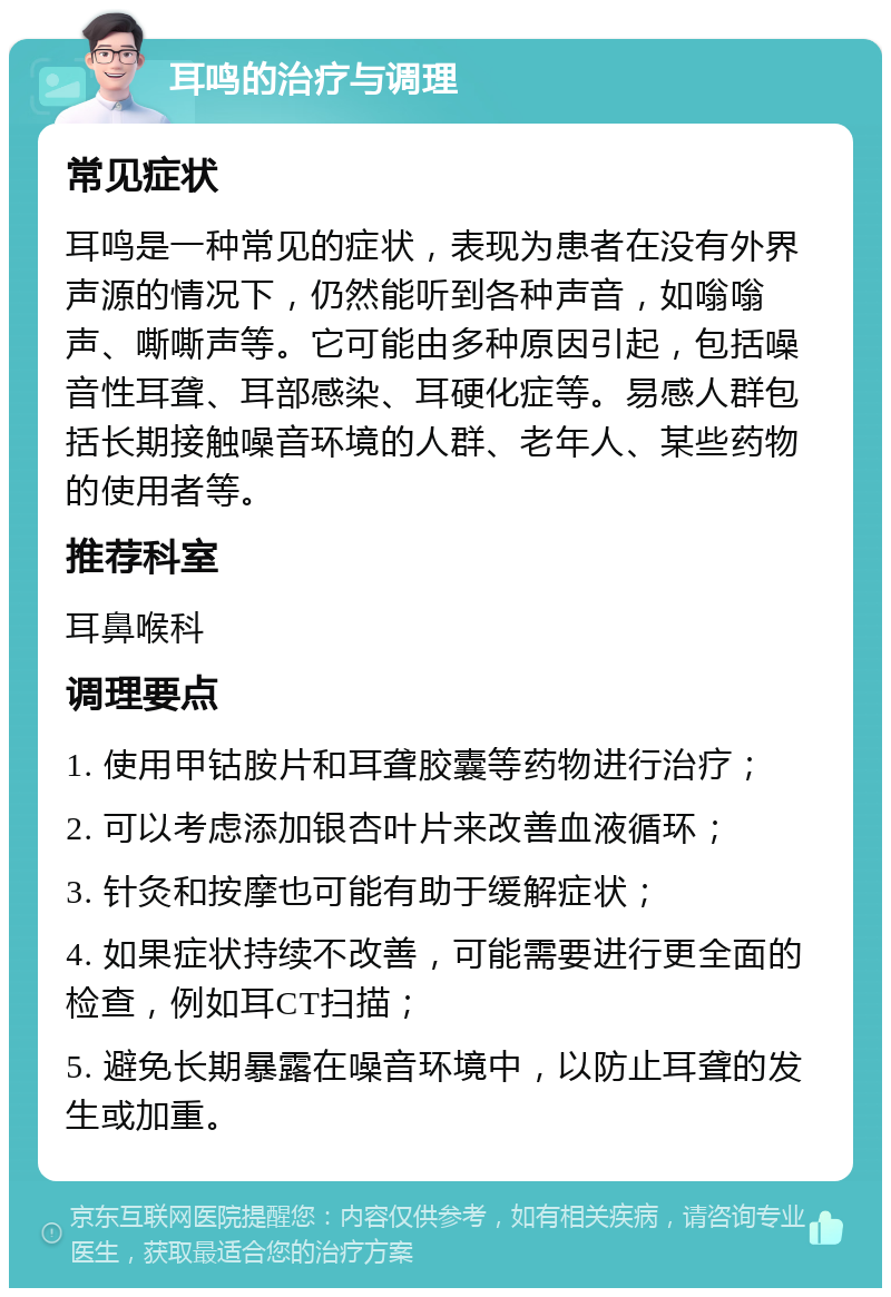 耳鸣的治疗与调理 常见症状 耳鸣是一种常见的症状，表现为患者在没有外界声源的情况下，仍然能听到各种声音，如嗡嗡声、嘶嘶声等。它可能由多种原因引起，包括噪音性耳聋、耳部感染、耳硬化症等。易感人群包括长期接触噪音环境的人群、老年人、某些药物的使用者等。 推荐科室 耳鼻喉科 调理要点 1. 使用甲钴胺片和耳聋胶囊等药物进行治疗； 2. 可以考虑添加银杏叶片来改善血液循环； 3. 针灸和按摩也可能有助于缓解症状； 4. 如果症状持续不改善，可能需要进行更全面的检查，例如耳CT扫描； 5. 避免长期暴露在噪音环境中，以防止耳聋的发生或加重。