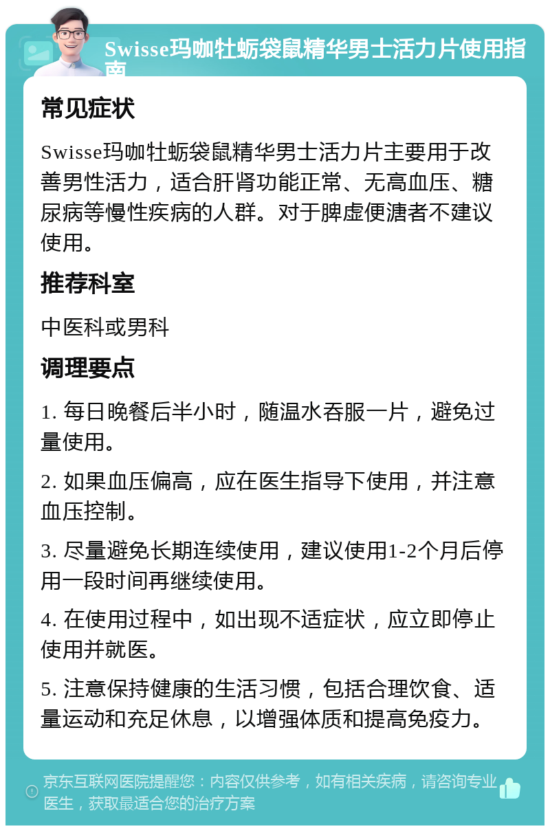 Swisse玛咖牡蛎袋鼠精华男士活力片使用指南 常见症状 Swisse玛咖牡蛎袋鼠精华男士活力片主要用于改善男性活力，适合肝肾功能正常、无高血压、糖尿病等慢性疾病的人群。对于脾虚便溏者不建议使用。 推荐科室 中医科或男科 调理要点 1. 每日晚餐后半小时，随温水吞服一片，避免过量使用。 2. 如果血压偏高，应在医生指导下使用，并注意血压控制。 3. 尽量避免长期连续使用，建议使用1-2个月后停用一段时间再继续使用。 4. 在使用过程中，如出现不适症状，应立即停止使用并就医。 5. 注意保持健康的生活习惯，包括合理饮食、适量运动和充足休息，以增强体质和提高免疫力。