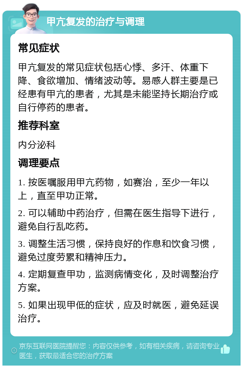 甲亢复发的治疗与调理 常见症状 甲亢复发的常见症状包括心悸、多汗、体重下降、食欲增加、情绪波动等。易感人群主要是已经患有甲亢的患者，尤其是未能坚持长期治疗或自行停药的患者。 推荐科室 内分泌科 调理要点 1. 按医嘱服用甲亢药物，如赛治，至少一年以上，直至甲功正常。 2. 可以辅助中药治疗，但需在医生指导下进行，避免自行乱吃药。 3. 调整生活习惯，保持良好的作息和饮食习惯，避免过度劳累和精神压力。 4. 定期复查甲功，监测病情变化，及时调整治疗方案。 5. 如果出现甲低的症状，应及时就医，避免延误治疗。