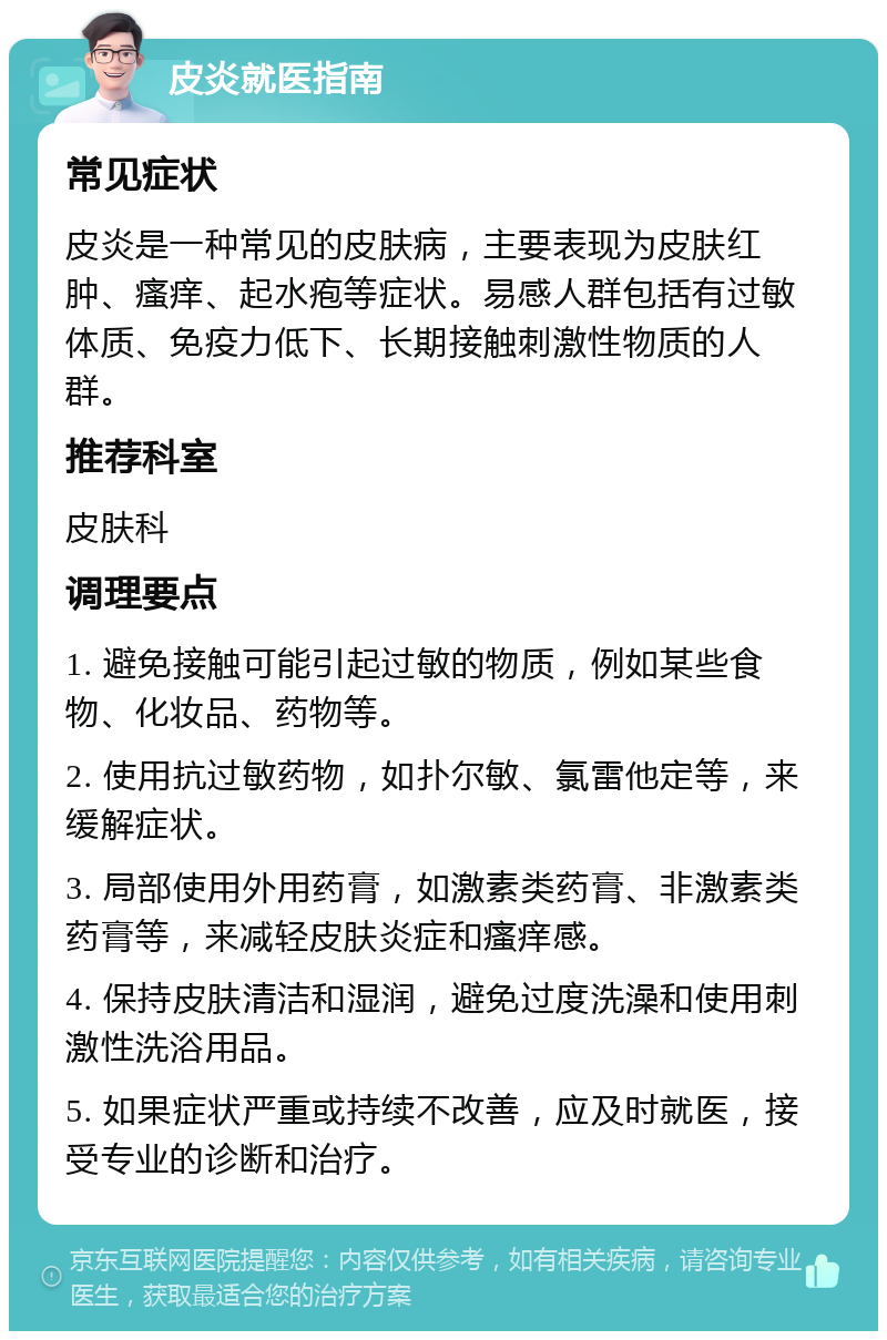 皮炎就医指南 常见症状 皮炎是一种常见的皮肤病，主要表现为皮肤红肿、瘙痒、起水疱等症状。易感人群包括有过敏体质、免疫力低下、长期接触刺激性物质的人群。 推荐科室 皮肤科 调理要点 1. 避免接触可能引起过敏的物质，例如某些食物、化妆品、药物等。 2. 使用抗过敏药物，如扑尔敏、氯雷他定等，来缓解症状。 3. 局部使用外用药膏，如激素类药膏、非激素类药膏等，来减轻皮肤炎症和瘙痒感。 4. 保持皮肤清洁和湿润，避免过度洗澡和使用刺激性洗浴用品。 5. 如果症状严重或持续不改善，应及时就医，接受专业的诊断和治疗。