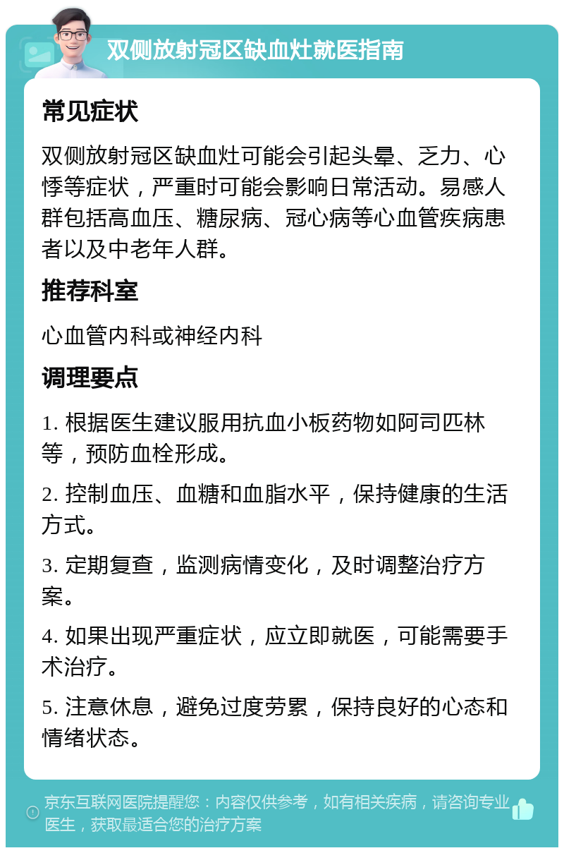 双侧放射冠区缺血灶就医指南 常见症状 双侧放射冠区缺血灶可能会引起头晕、乏力、心悸等症状，严重时可能会影响日常活动。易感人群包括高血压、糖尿病、冠心病等心血管疾病患者以及中老年人群。 推荐科室 心血管内科或神经内科 调理要点 1. 根据医生建议服用抗血小板药物如阿司匹林等，预防血栓形成。 2. 控制血压、血糖和血脂水平，保持健康的生活方式。 3. 定期复查，监测病情变化，及时调整治疗方案。 4. 如果出现严重症状，应立即就医，可能需要手术治疗。 5. 注意休息，避免过度劳累，保持良好的心态和情绪状态。