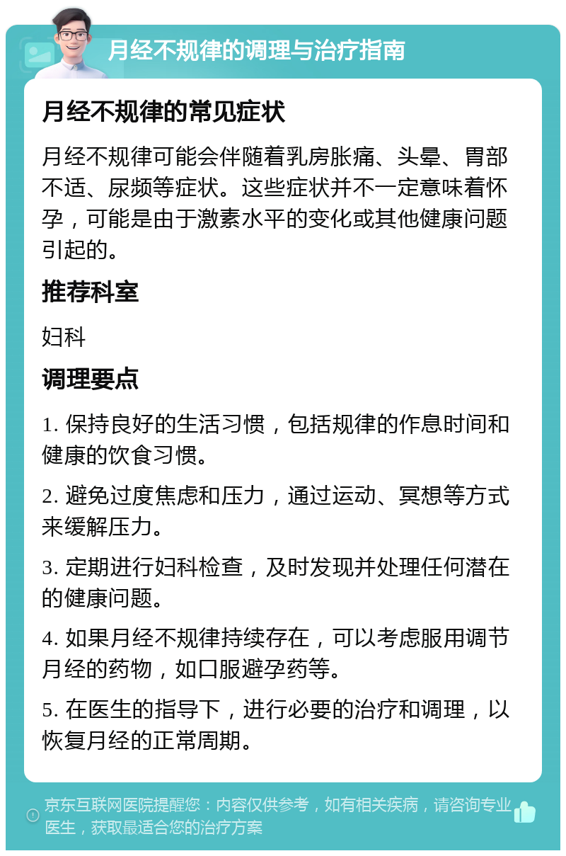 月经不规律的调理与治疗指南 月经不规律的常见症状 月经不规律可能会伴随着乳房胀痛、头晕、胃部不适、尿频等症状。这些症状并不一定意味着怀孕，可能是由于激素水平的变化或其他健康问题引起的。 推荐科室 妇科 调理要点 1. 保持良好的生活习惯，包括规律的作息时间和健康的饮食习惯。 2. 避免过度焦虑和压力，通过运动、冥想等方式来缓解压力。 3. 定期进行妇科检查，及时发现并处理任何潜在的健康问题。 4. 如果月经不规律持续存在，可以考虑服用调节月经的药物，如口服避孕药等。 5. 在医生的指导下，进行必要的治疗和调理，以恢复月经的正常周期。