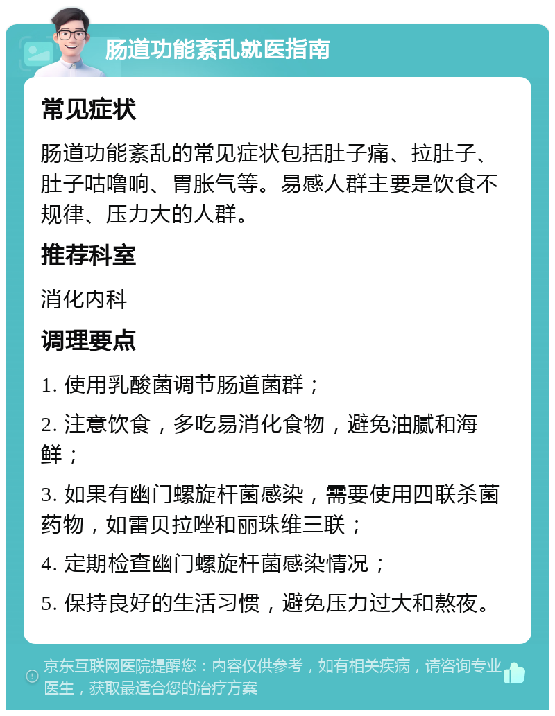 肠道功能紊乱就医指南 常见症状 肠道功能紊乱的常见症状包括肚子痛、拉肚子、肚子咕噜响、胃胀气等。易感人群主要是饮食不规律、压力大的人群。 推荐科室 消化内科 调理要点 1. 使用乳酸菌调节肠道菌群； 2. 注意饮食，多吃易消化食物，避免油腻和海鲜； 3. 如果有幽门螺旋杆菌感染，需要使用四联杀菌药物，如雷贝拉唑和丽珠维三联； 4. 定期检查幽门螺旋杆菌感染情况； 5. 保持良好的生活习惯，避免压力过大和熬夜。