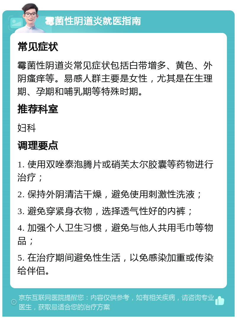 霉菌性阴道炎就医指南 常见症状 霉菌性阴道炎常见症状包括白带增多、黄色、外阴瘙痒等。易感人群主要是女性，尤其是在生理期、孕期和哺乳期等特殊时期。 推荐科室 妇科 调理要点 1. 使用双唑泰泡腾片或硝芙太尔胶囊等药物进行治疗； 2. 保持外阴清洁干燥，避免使用刺激性洗液； 3. 避免穿紧身衣物，选择透气性好的内裤； 4. 加强个人卫生习惯，避免与他人共用毛巾等物品； 5. 在治疗期间避免性生活，以免感染加重或传染给伴侣。