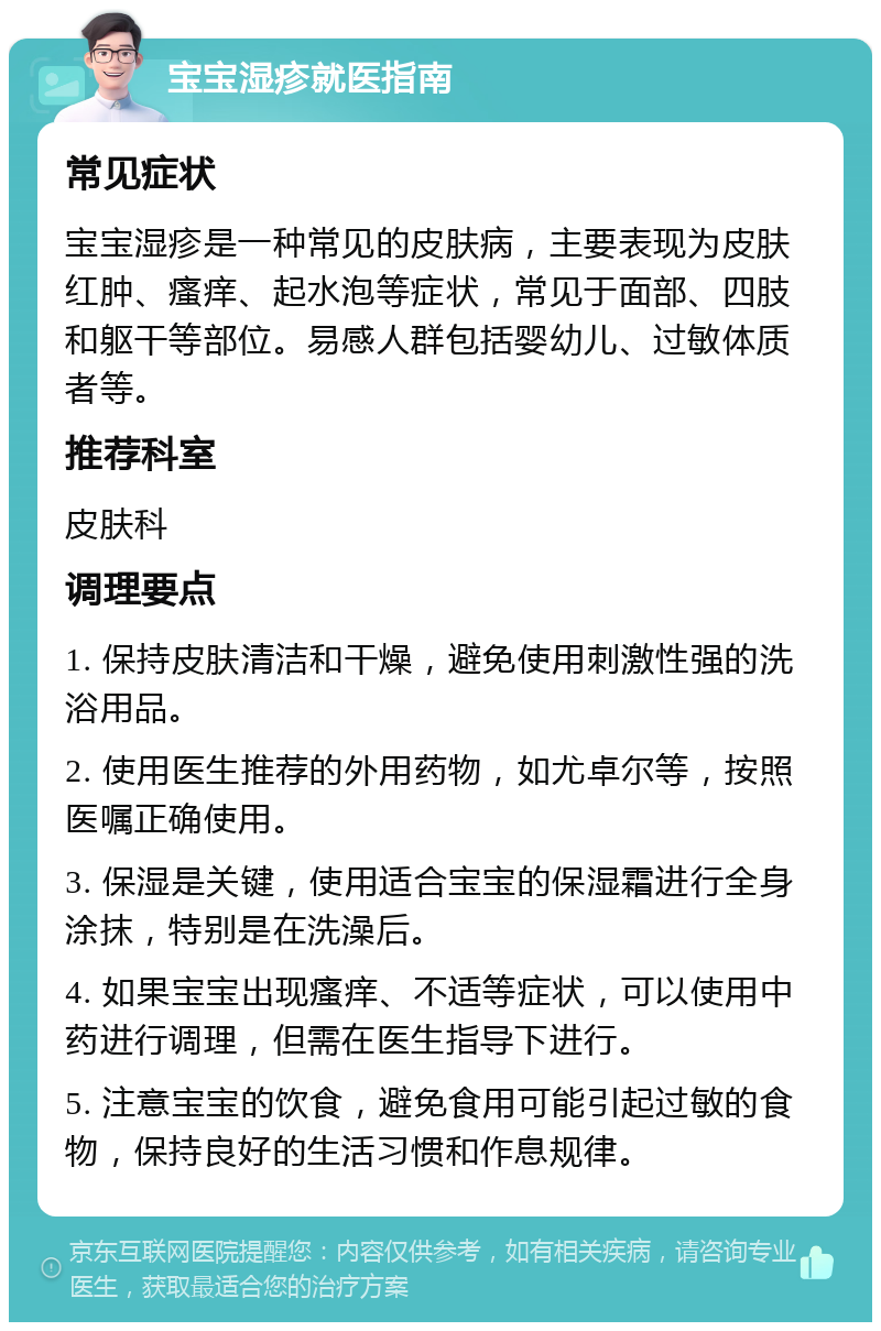 宝宝湿疹就医指南 常见症状 宝宝湿疹是一种常见的皮肤病，主要表现为皮肤红肿、瘙痒、起水泡等症状，常见于面部、四肢和躯干等部位。易感人群包括婴幼儿、过敏体质者等。 推荐科室 皮肤科 调理要点 1. 保持皮肤清洁和干燥，避免使用刺激性强的洗浴用品。 2. 使用医生推荐的外用药物，如尤卓尔等，按照医嘱正确使用。 3. 保湿是关键，使用适合宝宝的保湿霜进行全身涂抹，特别是在洗澡后。 4. 如果宝宝出现瘙痒、不适等症状，可以使用中药进行调理，但需在医生指导下进行。 5. 注意宝宝的饮食，避免食用可能引起过敏的食物，保持良好的生活习惯和作息规律。