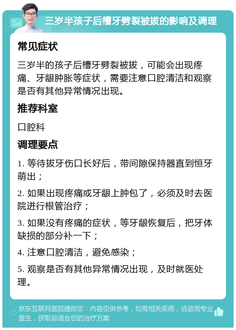 三岁半孩子后槽牙劈裂被拔的影响及调理 常见症状 三岁半的孩子后槽牙劈裂被拔，可能会出现疼痛、牙龈肿胀等症状，需要注意口腔清洁和观察是否有其他异常情况出现。 推荐科室 口腔科 调理要点 1. 等待拔牙伤口长好后，带间隙保持器直到恒牙萌出； 2. 如果出现疼痛或牙龈上肿包了，必须及时去医院进行根管治疗； 3. 如果没有疼痛的症状，等牙龈恢复后，把牙体缺损的部分补一下； 4. 注意口腔清洁，避免感染； 5. 观察是否有其他异常情况出现，及时就医处理。