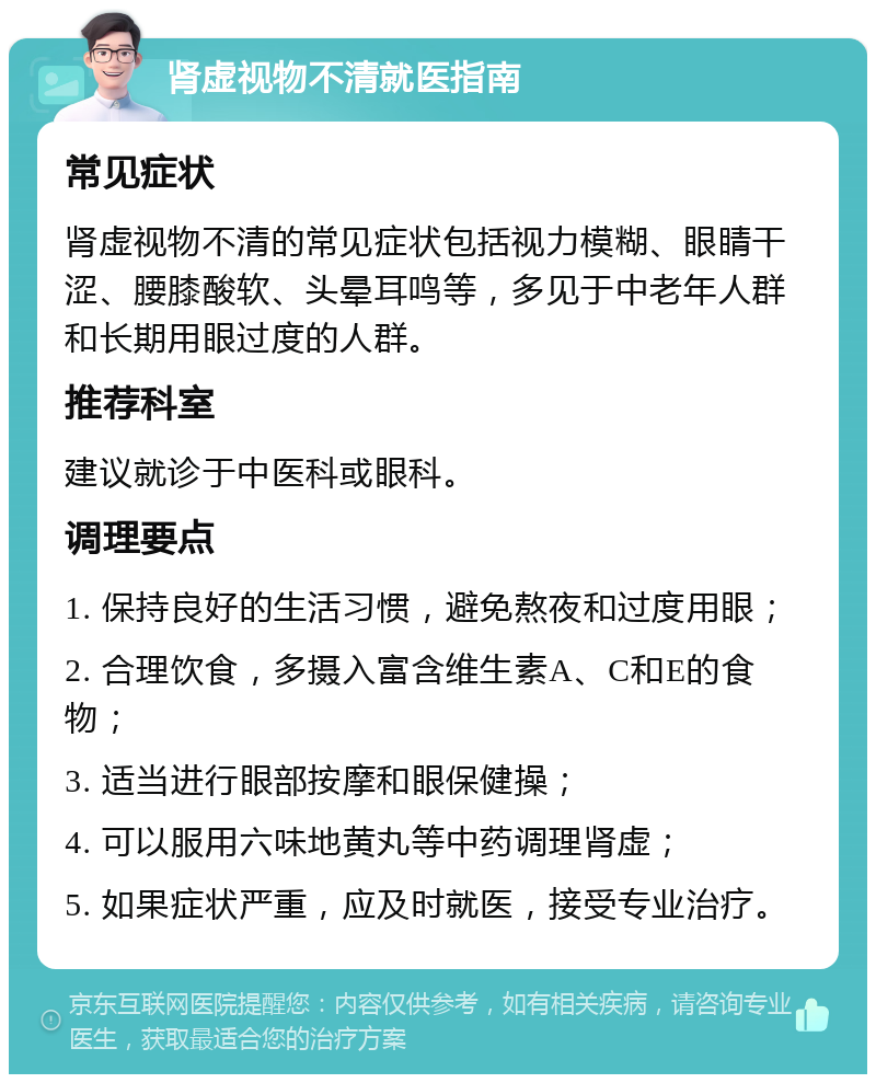 肾虚视物不清就医指南 常见症状 肾虚视物不清的常见症状包括视力模糊、眼睛干涩、腰膝酸软、头晕耳鸣等，多见于中老年人群和长期用眼过度的人群。 推荐科室 建议就诊于中医科或眼科。 调理要点 1. 保持良好的生活习惯，避免熬夜和过度用眼； 2. 合理饮食，多摄入富含维生素A、C和E的食物； 3. 适当进行眼部按摩和眼保健操； 4. 可以服用六味地黄丸等中药调理肾虚； 5. 如果症状严重，应及时就医，接受专业治疗。