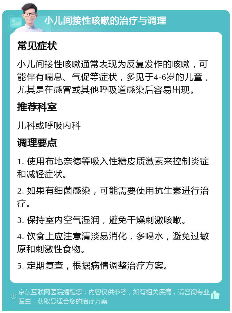 小儿间接性咳嗽的治疗与调理 常见症状 小儿间接性咳嗽通常表现为反复发作的咳嗽，可能伴有喘息、气促等症状，多见于4-6岁的儿童，尤其是在感冒或其他呼吸道感染后容易出现。 推荐科室 儿科或呼吸内科 调理要点 1. 使用布地奈德等吸入性糖皮质激素来控制炎症和减轻症状。 2. 如果有细菌感染，可能需要使用抗生素进行治疗。 3. 保持室内空气湿润，避免干燥刺激咳嗽。 4. 饮食上应注意清淡易消化，多喝水，避免过敏原和刺激性食物。 5. 定期复查，根据病情调整治疗方案。