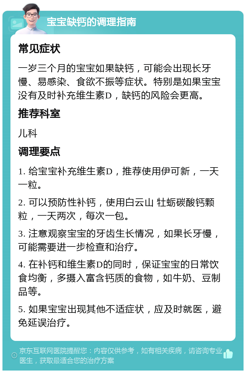 宝宝缺钙的调理指南 常见症状 一岁三个月的宝宝如果缺钙，可能会出现长牙慢、易感染、食欲不振等症状。特别是如果宝宝没有及时补充维生素D，缺钙的风险会更高。 推荐科室 儿科 调理要点 1. 给宝宝补充维生素D，推荐使用伊可新，一天一粒。 2. 可以预防性补钙，使用白云山 牡蛎碳酸钙颗粒，一天两次，每次一包。 3. 注意观察宝宝的牙齿生长情况，如果长牙慢，可能需要进一步检查和治疗。 4. 在补钙和维生素D的同时，保证宝宝的日常饮食均衡，多摄入富含钙质的食物，如牛奶、豆制品等。 5. 如果宝宝出现其他不适症状，应及时就医，避免延误治疗。