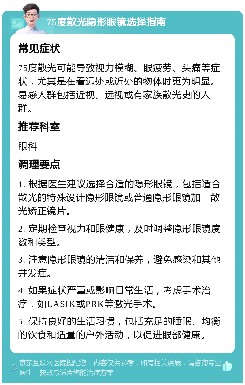 75度散光隐形眼镜选择指南 常见症状 75度散光可能导致视力模糊、眼疲劳、头痛等症状，尤其是在看远处或近处的物体时更为明显。易感人群包括近视、远视或有家族散光史的人群。 推荐科室 眼科 调理要点 1. 根据医生建议选择合适的隐形眼镜，包括适合散光的特殊设计隐形眼镜或普通隐形眼镜加上散光矫正镜片。 2. 定期检查视力和眼健康，及时调整隐形眼镜度数和类型。 3. 注意隐形眼镜的清洁和保养，避免感染和其他并发症。 4. 如果症状严重或影响日常生活，考虑手术治疗，如LASIK或PRK等激光手术。 5. 保持良好的生活习惯，包括充足的睡眠、均衡的饮食和适量的户外活动，以促进眼部健康。