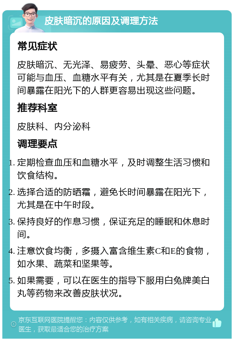 皮肤暗沉的原因及调理方法 常见症状 皮肤暗沉、无光泽、易疲劳、头晕、恶心等症状可能与血压、血糖水平有关，尤其是在夏季长时间暴露在阳光下的人群更容易出现这些问题。 推荐科室 皮肤科、内分泌科 调理要点 定期检查血压和血糖水平，及时调整生活习惯和饮食结构。 选择合适的防晒霜，避免长时间暴露在阳光下，尤其是在中午时段。 保持良好的作息习惯，保证充足的睡眠和休息时间。 注意饮食均衡，多摄入富含维生素C和E的食物，如水果、蔬菜和坚果等。 如果需要，可以在医生的指导下服用白兔牌美白丸等药物来改善皮肤状况。