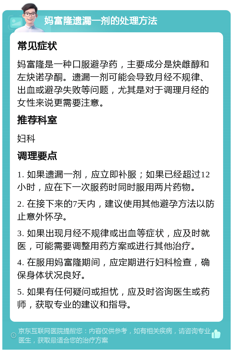 妈富隆遗漏一剂的处理方法 常见症状 妈富隆是一种口服避孕药，主要成分是炔雌醇和左炔诺孕酮。遗漏一剂可能会导致月经不规律、出血或避孕失败等问题，尤其是对于调理月经的女性来说更需要注意。 推荐科室 妇科 调理要点 1. 如果遗漏一剂，应立即补服；如果已经超过12小时，应在下一次服药时同时服用两片药物。 2. 在接下来的7天内，建议使用其他避孕方法以防止意外怀孕。 3. 如果出现月经不规律或出血等症状，应及时就医，可能需要调整用药方案或进行其他治疗。 4. 在服用妈富隆期间，应定期进行妇科检查，确保身体状况良好。 5. 如果有任何疑问或担忧，应及时咨询医生或药师，获取专业的建议和指导。