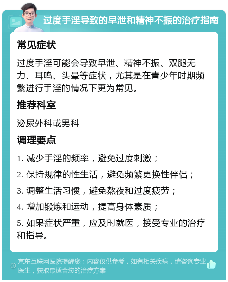 过度手淫导致的早泄和精神不振的治疗指南 常见症状 过度手淫可能会导致早泄、精神不振、双腿无力、耳鸣、头晕等症状，尤其是在青少年时期频繁进行手淫的情况下更为常见。 推荐科室 泌尿外科或男科 调理要点 1. 减少手淫的频率，避免过度刺激； 2. 保持规律的性生活，避免频繁更换性伴侣； 3. 调整生活习惯，避免熬夜和过度疲劳； 4. 增加锻炼和运动，提高身体素质； 5. 如果症状严重，应及时就医，接受专业的治疗和指导。