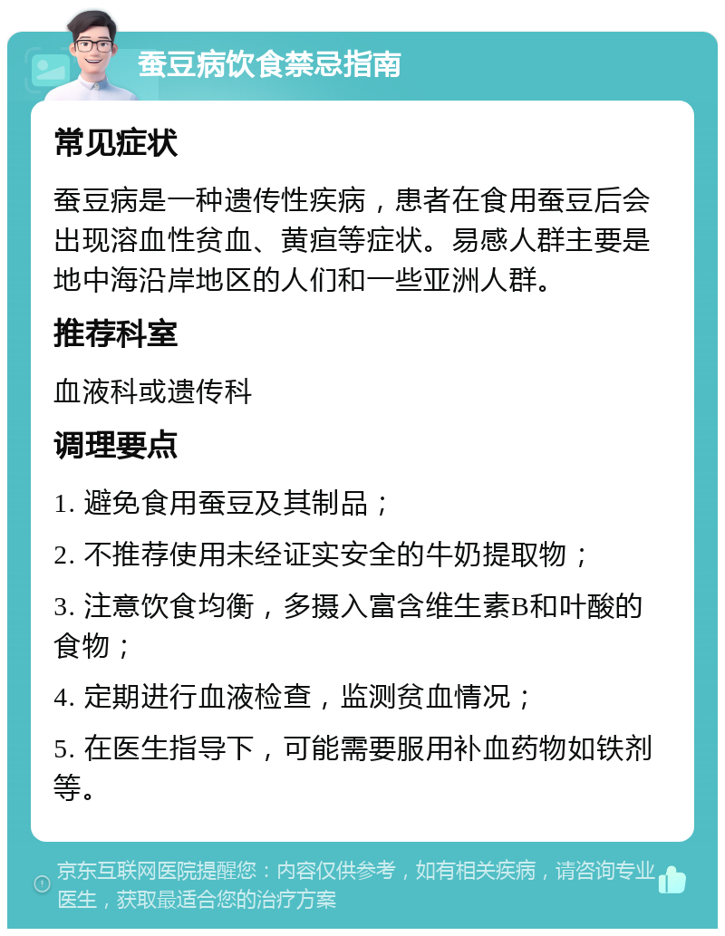 蚕豆病饮食禁忌指南 常见症状 蚕豆病是一种遗传性疾病，患者在食用蚕豆后会出现溶血性贫血、黄疸等症状。易感人群主要是地中海沿岸地区的人们和一些亚洲人群。 推荐科室 血液科或遗传科 调理要点 1. 避免食用蚕豆及其制品； 2. 不推荐使用未经证实安全的牛奶提取物； 3. 注意饮食均衡，多摄入富含维生素B和叶酸的食物； 4. 定期进行血液检查，监测贫血情况； 5. 在医生指导下，可能需要服用补血药物如铁剂等。