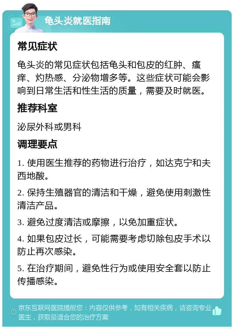 龟头炎就医指南 常见症状 龟头炎的常见症状包括龟头和包皮的红肿、瘙痒、灼热感、分泌物增多等。这些症状可能会影响到日常生活和性生活的质量，需要及时就医。 推荐科室 泌尿外科或男科 调理要点 1. 使用医生推荐的药物进行治疗，如达克宁和夫西地酸。 2. 保持生殖器官的清洁和干燥，避免使用刺激性清洁产品。 3. 避免过度清洁或摩擦，以免加重症状。 4. 如果包皮过长，可能需要考虑切除包皮手术以防止再次感染。 5. 在治疗期间，避免性行为或使用安全套以防止传播感染。