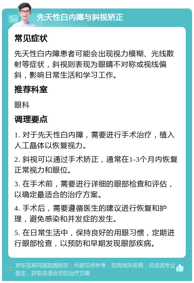 先天性白内障与斜视矫正 常见症状 先天性白内障患者可能会出现视力模糊、光线散射等症状，斜视则表现为眼睛不对称或视线偏斜，影响日常生活和学习工作。 推荐科室 眼科 调理要点 1. 对于先天性白内障，需要进行手术治疗，植入人工晶体以恢复视力。 2. 斜视可以通过手术矫正，通常在1-3个月内恢复正常视力和眼位。 3. 在手术前，需要进行详细的眼部检查和评估，以确定最适合的治疗方案。 4. 手术后，需要遵循医生的建议进行恢复和护理，避免感染和并发症的发生。 5. 在日常生活中，保持良好的用眼习惯，定期进行眼部检查，以预防和早期发现眼部疾病。