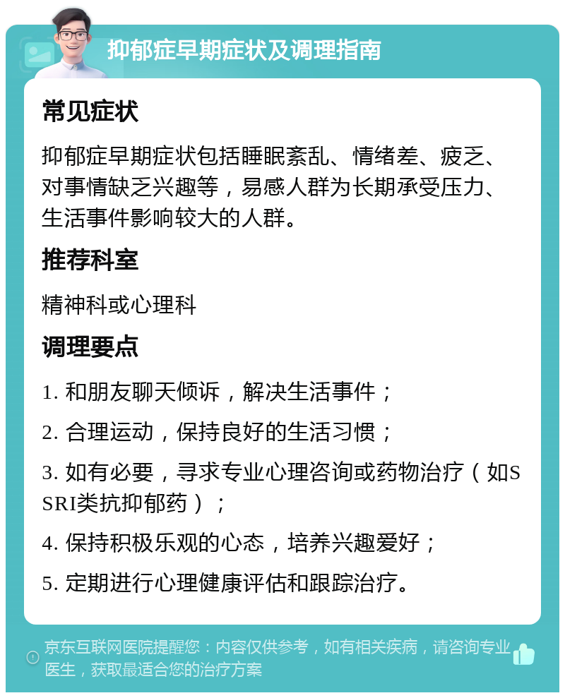 抑郁症早期症状及调理指南 常见症状 抑郁症早期症状包括睡眠紊乱、情绪差、疲乏、对事情缺乏兴趣等，易感人群为长期承受压力、生活事件影响较大的人群。 推荐科室 精神科或心理科 调理要点 1. 和朋友聊天倾诉，解决生活事件； 2. 合理运动，保持良好的生活习惯； 3. 如有必要，寻求专业心理咨询或药物治疗（如SSRI类抗抑郁药）； 4. 保持积极乐观的心态，培养兴趣爱好； 5. 定期进行心理健康评估和跟踪治疗。