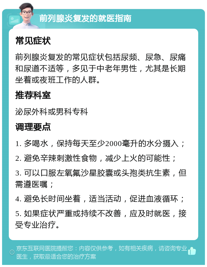 前列腺炎复发的就医指南 常见症状 前列腺炎复发的常见症状包括尿频、尿急、尿痛和尿道不适等，多见于中老年男性，尤其是长期坐着或夜班工作的人群。 推荐科室 泌尿外科或男科专科 调理要点 1. 多喝水，保持每天至少2000毫升的水分摄入； 2. 避免辛辣刺激性食物，减少上火的可能性； 3. 可以口服左氧氟沙星胶囊或头孢类抗生素，但需遵医嘱； 4. 避免长时间坐着，适当活动，促进血液循环； 5. 如果症状严重或持续不改善，应及时就医，接受专业治疗。