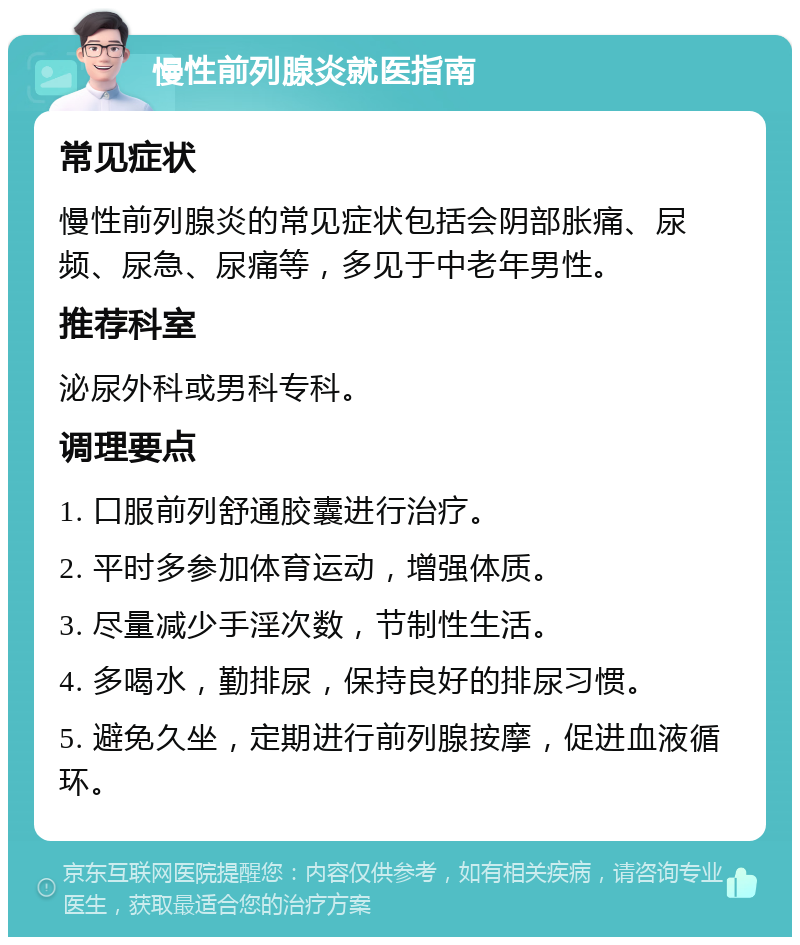 慢性前列腺炎就医指南 常见症状 慢性前列腺炎的常见症状包括会阴部胀痛、尿频、尿急、尿痛等，多见于中老年男性。 推荐科室 泌尿外科或男科专科。 调理要点 1. 口服前列舒通胶囊进行治疗。 2. 平时多参加体育运动，增强体质。 3. 尽量减少手淫次数，节制性生活。 4. 多喝水，勤排尿，保持良好的排尿习惯。 5. 避免久坐，定期进行前列腺按摩，促进血液循环。