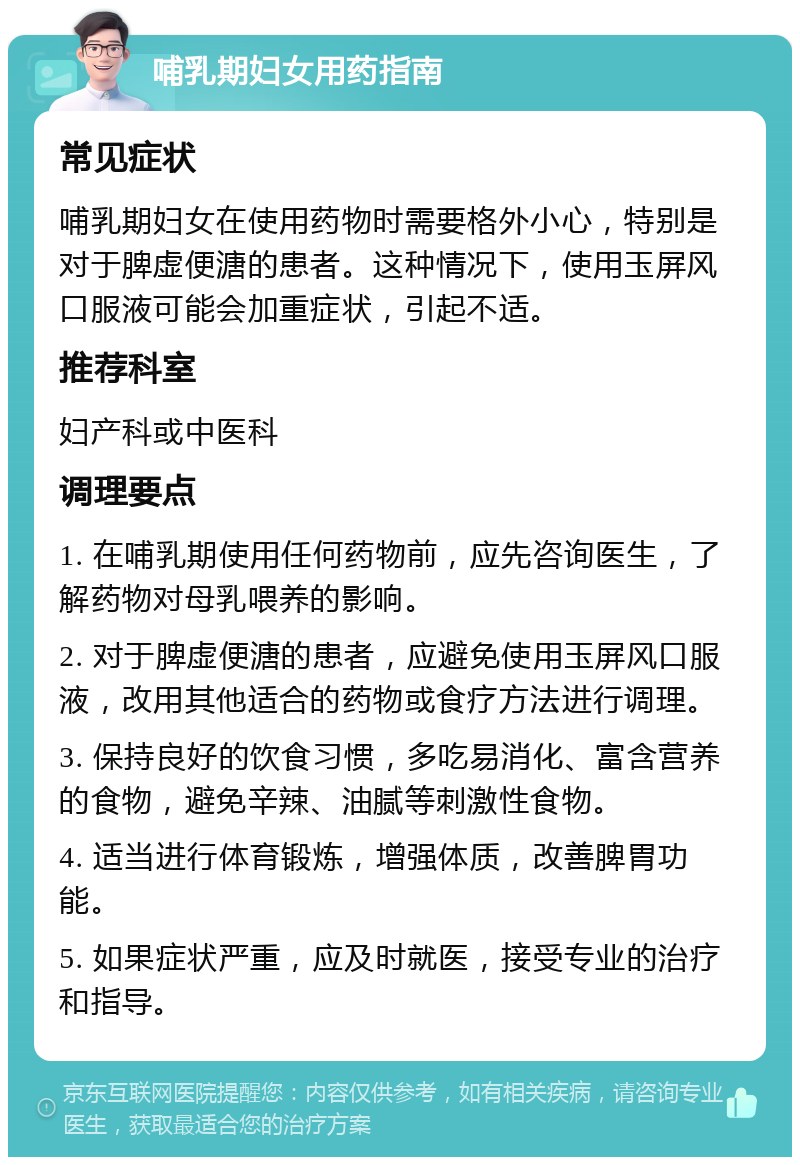 哺乳期妇女用药指南 常见症状 哺乳期妇女在使用药物时需要格外小心，特别是对于脾虚便溏的患者。这种情况下，使用玉屏风口服液可能会加重症状，引起不适。 推荐科室 妇产科或中医科 调理要点 1. 在哺乳期使用任何药物前，应先咨询医生，了解药物对母乳喂养的影响。 2. 对于脾虚便溏的患者，应避免使用玉屏风口服液，改用其他适合的药物或食疗方法进行调理。 3. 保持良好的饮食习惯，多吃易消化、富含营养的食物，避免辛辣、油腻等刺激性食物。 4. 适当进行体育锻炼，增强体质，改善脾胃功能。 5. 如果症状严重，应及时就医，接受专业的治疗和指导。