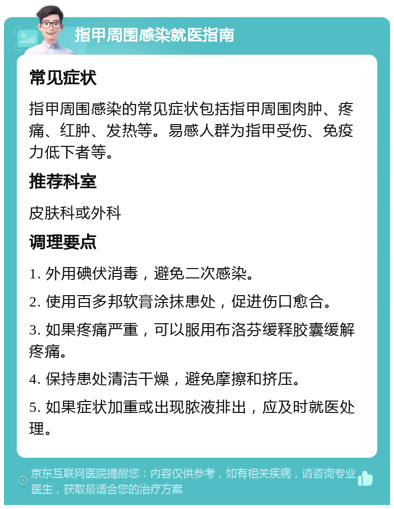 指甲周围感染就医指南 常见症状 指甲周围感染的常见症状包括指甲周围肉肿、疼痛、红肿、发热等。易感人群为指甲受伤、免疫力低下者等。 推荐科室 皮肤科或外科 调理要点 1. 外用碘伏消毒，避免二次感染。 2. 使用百多邦软膏涂抹患处，促进伤口愈合。 3. 如果疼痛严重，可以服用布洛芬缓释胶囊缓解疼痛。 4. 保持患处清洁干燥，避免摩擦和挤压。 5. 如果症状加重或出现脓液排出，应及时就医处理。