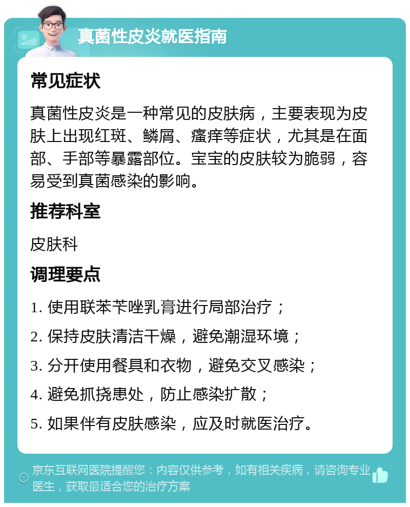 真菌性皮炎就医指南 常见症状 真菌性皮炎是一种常见的皮肤病，主要表现为皮肤上出现红斑、鳞屑、瘙痒等症状，尤其是在面部、手部等暴露部位。宝宝的皮肤较为脆弱，容易受到真菌感染的影响。 推荐科室 皮肤科 调理要点 1. 使用联苯苄唑乳膏进行局部治疗； 2. 保持皮肤清洁干燥，避免潮湿环境； 3. 分开使用餐具和衣物，避免交叉感染； 4. 避免抓挠患处，防止感染扩散； 5. 如果伴有皮肤感染，应及时就医治疗。