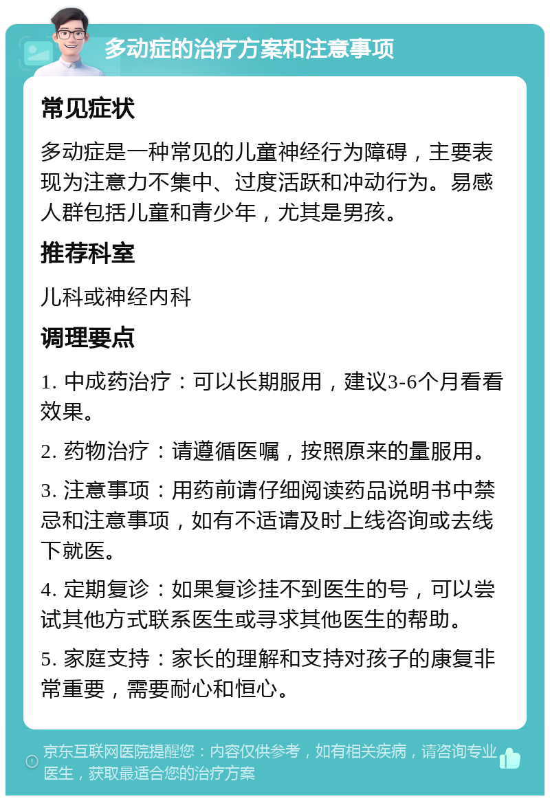 多动症的治疗方案和注意事项 常见症状 多动症是一种常见的儿童神经行为障碍，主要表现为注意力不集中、过度活跃和冲动行为。易感人群包括儿童和青少年，尤其是男孩。 推荐科室 儿科或神经内科 调理要点 1. 中成药治疗：可以长期服用，建议3-6个月看看效果。 2. 药物治疗：请遵循医嘱，按照原来的量服用。 3. 注意事项：用药前请仔细阅读药品说明书中禁忌和注意事项，如有不适请及时上线咨询或去线下就医。 4. 定期复诊：如果复诊挂不到医生的号，可以尝试其他方式联系医生或寻求其他医生的帮助。 5. 家庭支持：家长的理解和支持对孩子的康复非常重要，需要耐心和恒心。