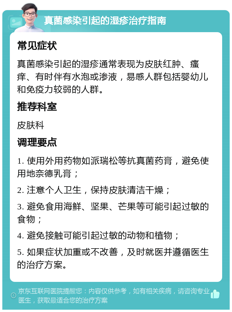 真菌感染引起的湿疹治疗指南 常见症状 真菌感染引起的湿疹通常表现为皮肤红肿、瘙痒、有时伴有水泡或渗液，易感人群包括婴幼儿和免疫力较弱的人群。 推荐科室 皮肤科 调理要点 1. 使用外用药物如派瑞松等抗真菌药膏，避免使用地奈德乳膏； 2. 注意个人卫生，保持皮肤清洁干燥； 3. 避免食用海鲜、坚果、芒果等可能引起过敏的食物； 4. 避免接触可能引起过敏的动物和植物； 5. 如果症状加重或不改善，及时就医并遵循医生的治疗方案。