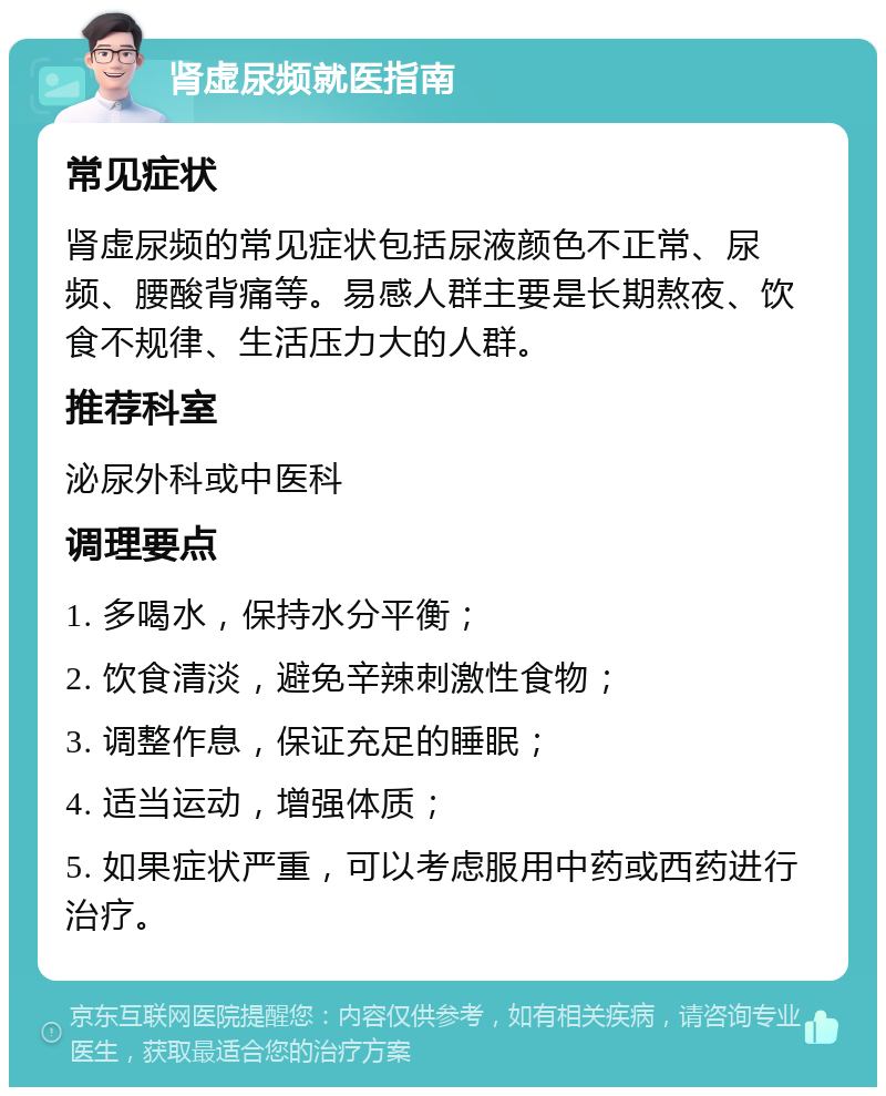 肾虚尿频就医指南 常见症状 肾虚尿频的常见症状包括尿液颜色不正常、尿频、腰酸背痛等。易感人群主要是长期熬夜、饮食不规律、生活压力大的人群。 推荐科室 泌尿外科或中医科 调理要点 1. 多喝水，保持水分平衡； 2. 饮食清淡，避免辛辣刺激性食物； 3. 调整作息，保证充足的睡眠； 4. 适当运动，增强体质； 5. 如果症状严重，可以考虑服用中药或西药进行治疗。