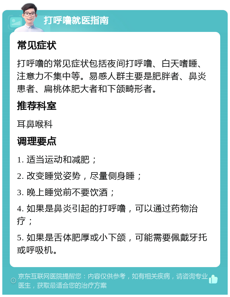 打呼噜就医指南 常见症状 打呼噜的常见症状包括夜间打呼噜、白天嗜睡、注意力不集中等。易感人群主要是肥胖者、鼻炎患者、扁桃体肥大者和下颌畸形者。 推荐科室 耳鼻喉科 调理要点 1. 适当运动和减肥； 2. 改变睡觉姿势，尽量侧身睡； 3. 晚上睡觉前不要饮酒； 4. 如果是鼻炎引起的打呼噜，可以通过药物治疗； 5. 如果是舌体肥厚或小下颌，可能需要佩戴牙托或呼吸机。