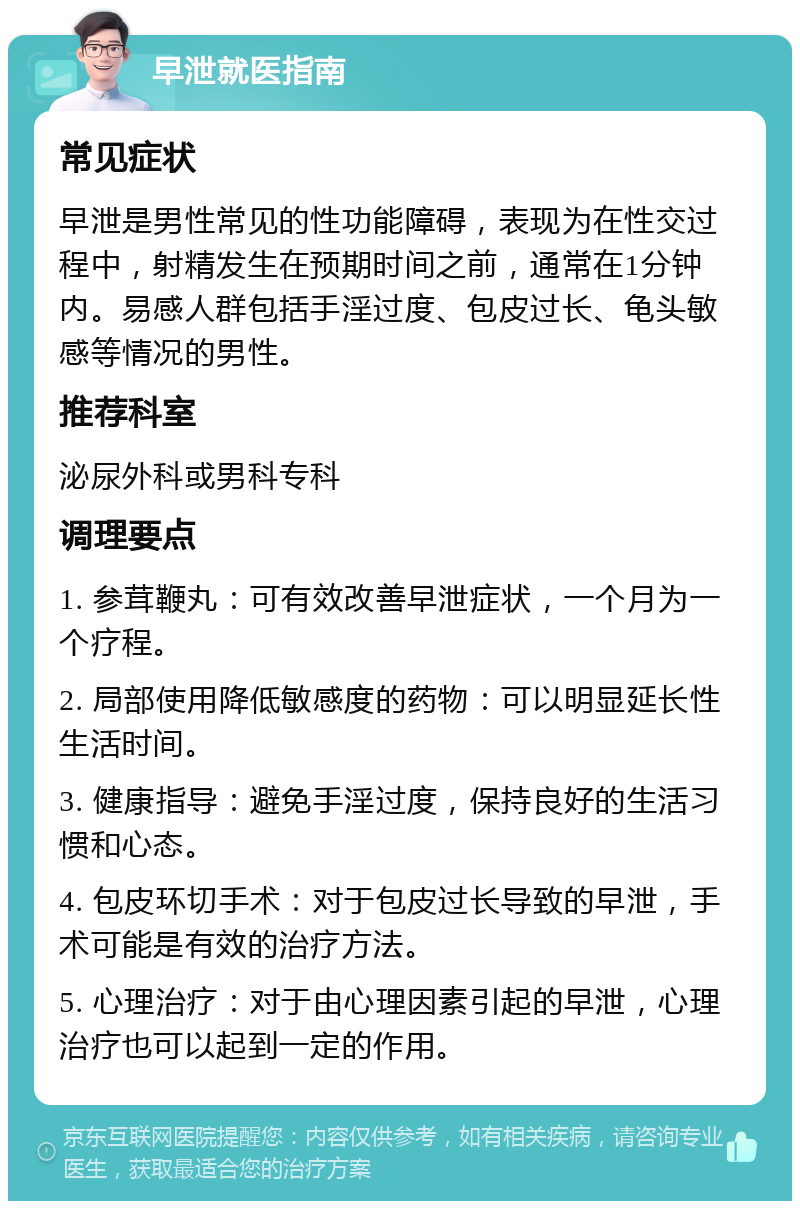 早泄就医指南 常见症状 早泄是男性常见的性功能障碍，表现为在性交过程中，射精发生在预期时间之前，通常在1分钟内。易感人群包括手淫过度、包皮过长、龟头敏感等情况的男性。 推荐科室 泌尿外科或男科专科 调理要点 1. 参茸鞭丸：可有效改善早泄症状，一个月为一个疗程。 2. 局部使用降低敏感度的药物：可以明显延长性生活时间。 3. 健康指导：避免手淫过度，保持良好的生活习惯和心态。 4. 包皮环切手术：对于包皮过长导致的早泄，手术可能是有效的治疗方法。 5. 心理治疗：对于由心理因素引起的早泄，心理治疗也可以起到一定的作用。