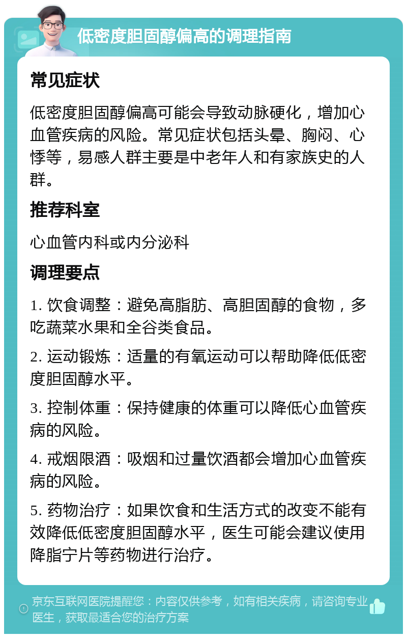 低密度胆固醇偏高的调理指南 常见症状 低密度胆固醇偏高可能会导致动脉硬化，增加心血管疾病的风险。常见症状包括头晕、胸闷、心悸等，易感人群主要是中老年人和有家族史的人群。 推荐科室 心血管内科或内分泌科 调理要点 1. 饮食调整：避免高脂肪、高胆固醇的食物，多吃蔬菜水果和全谷类食品。 2. 运动锻炼：适量的有氧运动可以帮助降低低密度胆固醇水平。 3. 控制体重：保持健康的体重可以降低心血管疾病的风险。 4. 戒烟限酒：吸烟和过量饮酒都会增加心血管疾病的风险。 5. 药物治疗：如果饮食和生活方式的改变不能有效降低低密度胆固醇水平，医生可能会建议使用降脂宁片等药物进行治疗。