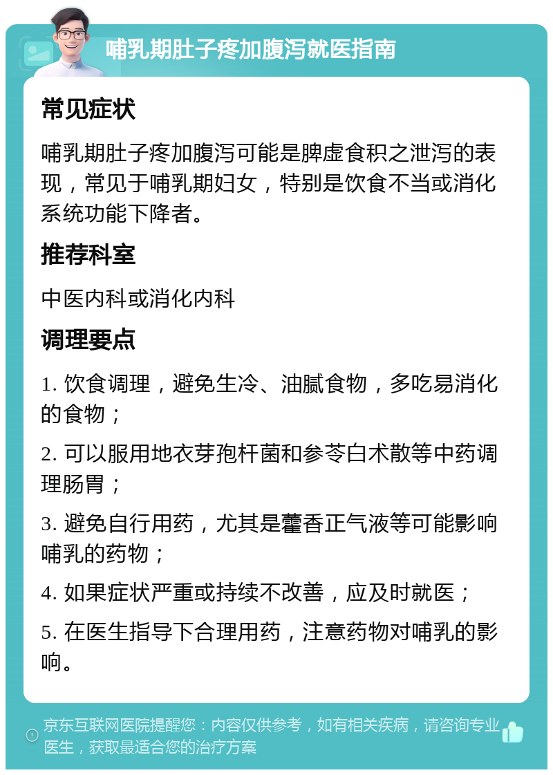 哺乳期肚子疼加腹泻就医指南 常见症状 哺乳期肚子疼加腹泻可能是脾虚食积之泄泻的表现，常见于哺乳期妇女，特别是饮食不当或消化系统功能下降者。 推荐科室 中医内科或消化内科 调理要点 1. 饮食调理，避免生冷、油腻食物，多吃易消化的食物； 2. 可以服用地衣芽孢杆菌和参苓白术散等中药调理肠胃； 3. 避免自行用药，尤其是藿香正气液等可能影响哺乳的药物； 4. 如果症状严重或持续不改善，应及时就医； 5. 在医生指导下合理用药，注意药物对哺乳的影响。