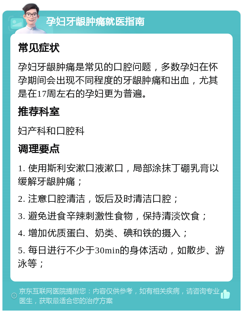 孕妇牙龈肿痛就医指南 常见症状 孕妇牙龈肿痛是常见的口腔问题，多数孕妇在怀孕期间会出现不同程度的牙龈肿痛和出血，尤其是在17周左右的孕妇更为普遍。 推荐科室 妇产科和口腔科 调理要点 1. 使用斯利安漱口液漱口，局部涂抹丁硼乳膏以缓解牙龈肿痛； 2. 注意口腔清洁，饭后及时清洁口腔； 3. 避免进食辛辣刺激性食物，保持清淡饮食； 4. 增加优质蛋白、奶类、碘和铁的摄入； 5. 每日进行不少于30min的身体活动，如散步、游泳等；