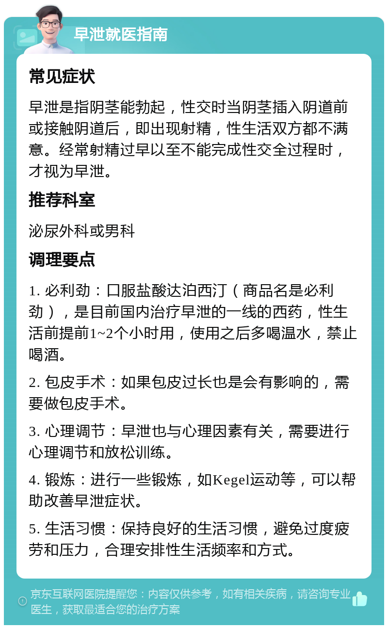 早泄就医指南 常见症状 早泄是指阴茎能勃起，性交时当阴茎插入阴道前或接触阴道后，即出现射精，性生活双方都不满意。经常射精过早以至不能完成性交全过程时，才视为早泄。 推荐科室 泌尿外科或男科 调理要点 1. 必利劲：口服盐酸达泊西汀（商品名是必利劲），是目前国内治疗早泄的一线的西药，性生活前提前1~2个小时用，使用之后多喝温水，禁止喝酒。 2. 包皮手术：如果包皮过长也是会有影响的，需要做包皮手术。 3. 心理调节：早泄也与心理因素有关，需要进行心理调节和放松训练。 4. 锻炼：进行一些锻炼，如Kegel运动等，可以帮助改善早泄症状。 5. 生活习惯：保持良好的生活习惯，避免过度疲劳和压力，合理安排性生活频率和方式。