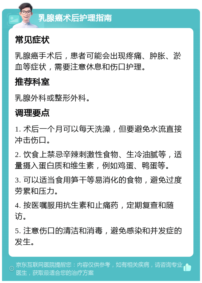 乳腺癌术后护理指南 常见症状 乳腺癌手术后，患者可能会出现疼痛、肿胀、淤血等症状，需要注意休息和伤口护理。 推荐科室 乳腺外科或整形外科。 调理要点 1. 术后一个月可以每天洗澡，但要避免水流直接冲击伤口。 2. 饮食上禁忌辛辣刺激性食物、生冷油腻等，适量摄入蛋白质和维生素，例如鸡蛋、鸭蛋等。 3. 可以适当食用笋干等易消化的食物，避免过度劳累和压力。 4. 按医嘱服用抗生素和止痛药，定期复查和随访。 5. 注意伤口的清洁和消毒，避免感染和并发症的发生。